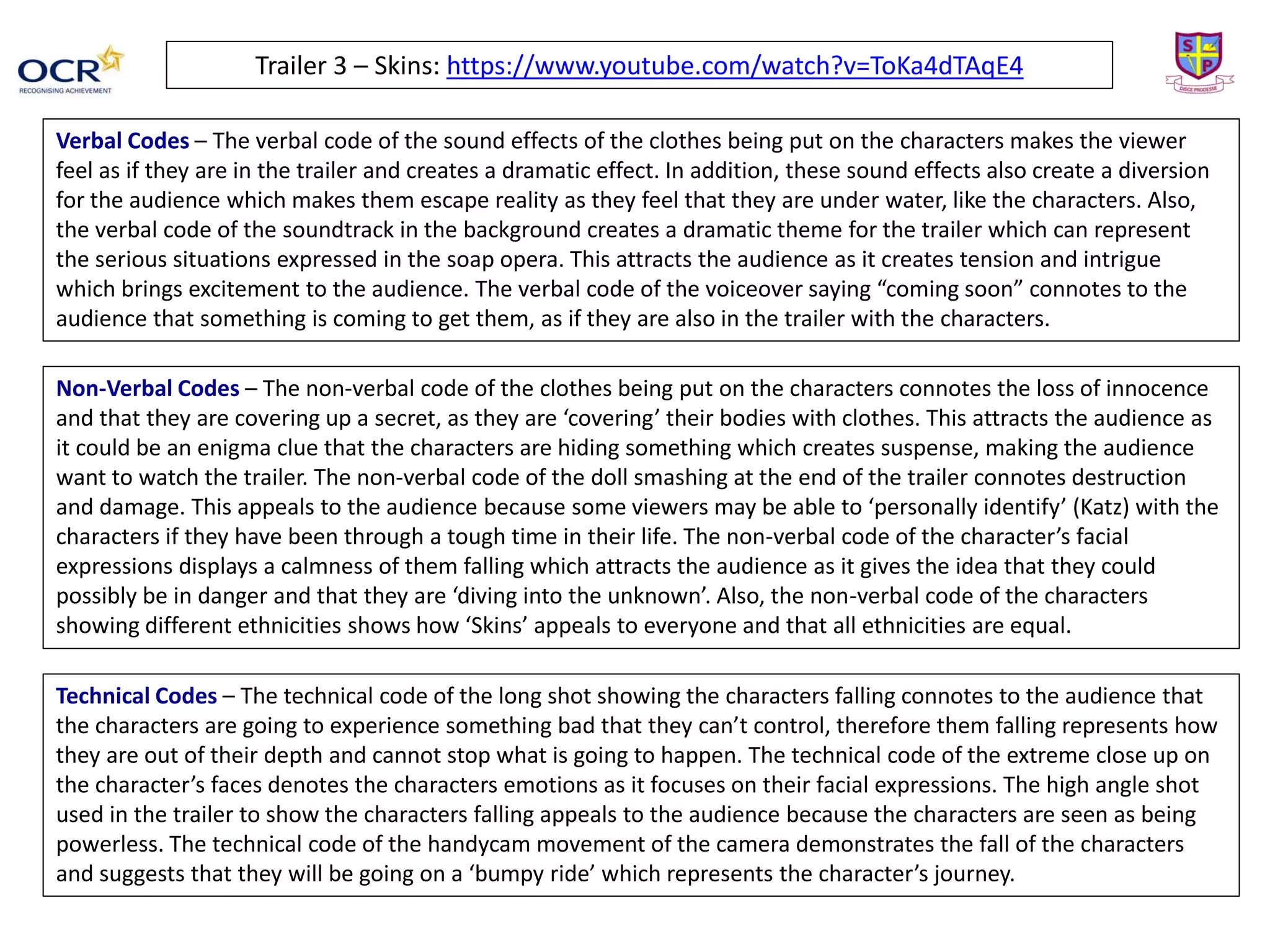 Trailer 3 – Skins: https://www.youtube.com/watch?v=ToKa4dTAqE4
Verbal Codes – The verbal code of the sound effects of the clothes being put on the characters makes the viewer
feel as if they are in the trailer and creates a dramatic effect. In addition, these sound effects also create a diversion
for the audience which makes them escape reality as they feel that they are under water, like the characters. Also,
the verbal code of the soundtrack in the background creates a dramatic theme for the trailer which can represent
the serious situations expressed in the soap opera. This attracts the audience as it creates tension and intrigue
which brings excitement to the audience. The verbal code of the voiceover saying “coming soon” connotes to the
audience that something is coming to get them, as if they are also in the trailer with the characters.
Non-Verbal Codes – The non-verbal code of the clothes being put on the characters connotes the loss of innocence
and that they are covering up a secret, as they are ‘covering’ their bodies with clothes. This attracts the audience as
it could be an enigma clue that the characters are hiding something which creates suspense, making the audience
want to watch the trailer. The non-verbal code of the doll smashing at the end of the trailer connotes destruction
and damage. This appeals to the audience because some viewers may be able to ‘personally identify’ (Katz) with the
characters if they have been through a tough time in their life. The non-verbal code of the character’s facial
expressions displays a calmness of them falling which attracts the audience as it gives the idea that they could
possibly be in danger and that they are ‘diving into the unknown’. Also, the non-verbal code of the characters
showing different ethnicities shows how ‘Skins’ appeals to everyone and that all ethnicities are equal.
Technical Codes – The technical code of the long shot showing the characters falling connotes to the audience that
the characters are going to experience something bad that they can’t control, therefore them falling represents how
they are out of their depth and cannot stop what is going to happen. The technical code of the extreme close up on
the character’s faces denotes the characters emotions as it focuses on their facial expressions. The high angle shot
used in the trailer to show the characters falling appeals to the audience because the characters are seen as being
powerless. The technical code of the handycam movement of the camera demonstrates the fall of the characters
and suggests that they will be going on a ‘bumpy ride’ which represents the character’s journey.
 