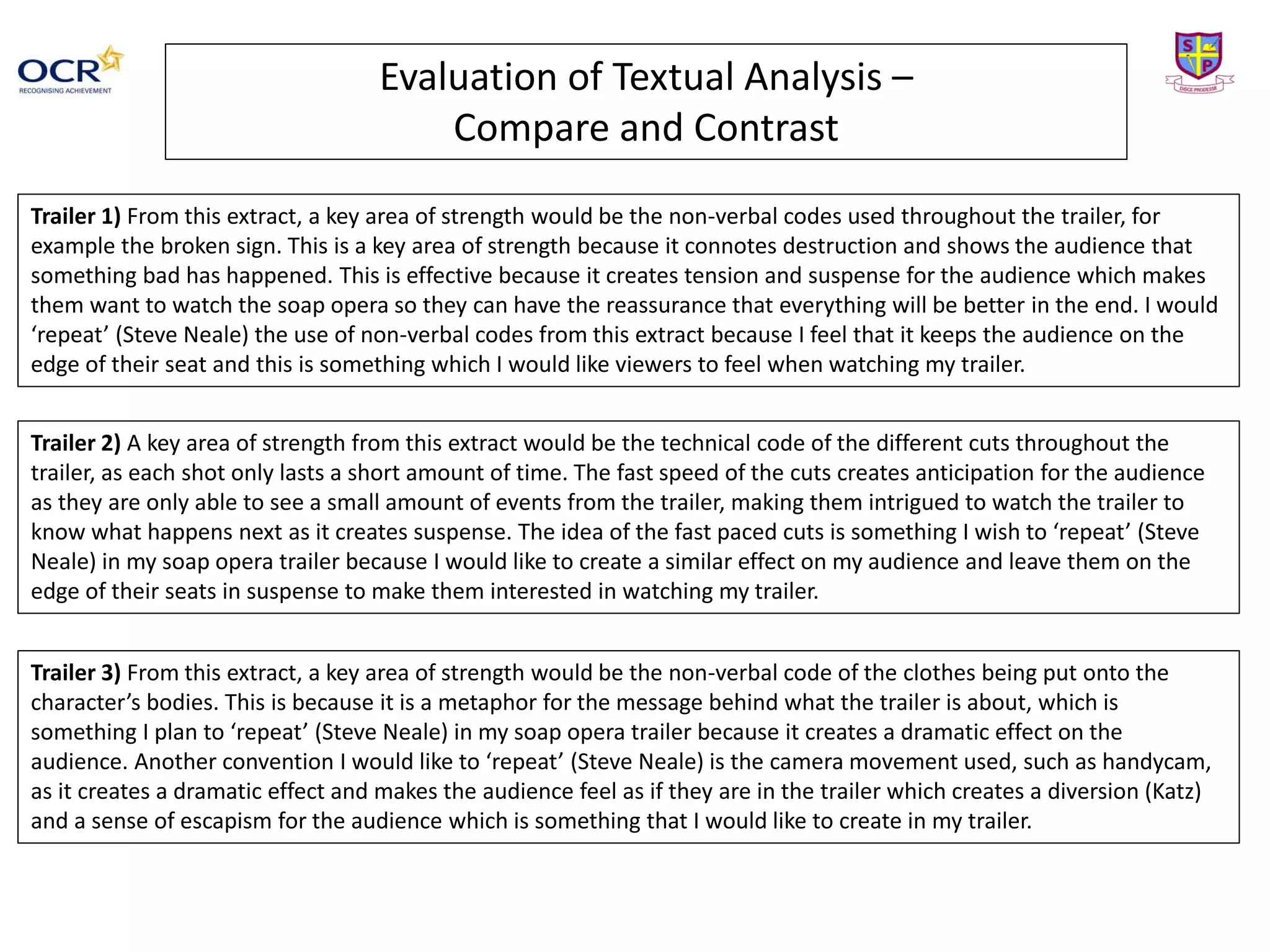Evaluation of Textual Analysis –
Compare and Contrast
Trailer 1) From this extract, a key area of strength would be the non-verbal codes used throughout the trailer, for
example the broken sign. This is a key area of strength because it connotes destruction and shows the audience that
something bad has happened. This is effective because it creates tension and suspense for the audience which makes
them want to watch the soap opera so they can have the reassurance that everything will be better in the end. I would
‘repeat’ (Steve Neale) the use of non-verbal codes from this extract because I feel that it keeps the audience on the
edge of their seat and this is something which I would like viewers to feel when watching my trailer.
Trailer 2) A key area of strength from this extract would be the technical code of the different cuts throughout the
trailer, as each shot only lasts a short amount of time. The fast speed of the cuts creates anticipation for the audience
as they are only able to see a small amount of events from the trailer, making them intrigued to watch the trailer to
know what happens next as it creates suspense. The idea of the fast paced cuts is something I wish to ‘repeat’ (Steve
Neale) in my soap opera trailer because I would like to create a similar effect on my audience and leave them on the
edge of their seats in suspense to make them interested in watching my trailer.
Trailer 3) From this extract, a key area of strength would be the non-verbal code of the clothes being put onto the
character’s bodies. This is because it is a metaphor for the message behind what the trailer is about, which is
something I plan to ‘repeat’ (Steve Neale) in my soap opera trailer because it creates a dramatic effect on the
audience. Another convention I would like to ‘repeat’ (Steve Neale) is the camera movement used, such as handycam,
as it creates a dramatic effect and makes the audience feel as if they are in the trailer which creates a diversion (Katz)
and a sense of escapism for the audience which is something that I would like to create in my trailer.
 