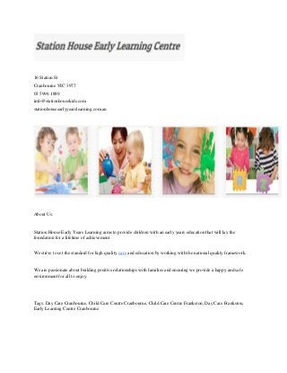 16 Station St
Cranbourne VIC 3977
03 5996 1889
info@stationhousekids.com
stationhouseearlyyearslearning.com.au
About Us:
Station House Early Years Learning aims to provide children with an early years education that will lay the
foundation for a lifetime of achievement.
We strive to set the standard for high quality care and education by working with the national quality framework.
We are passionate about building positive relationships with families and ensuring we provide a happy and safe
environment for all to enjoy.
Tags: Day Care Cranbourne, Child Care Centre Cranbourne, Child Care Centre Frankston, Day Care Frankston,
Early Learning Centre Cranbourne
 