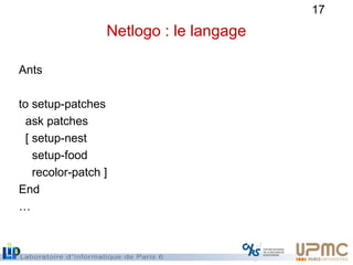 17
Netlogo : le langage
Ants
to setup-patches
ask patches
[ setup-nest
setup-food
recolor-patch ]
End
…
 