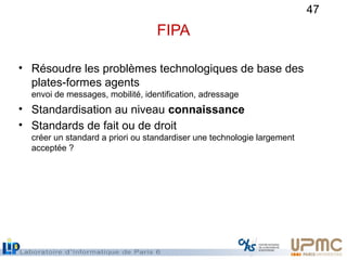 47
FIPA
• Résoudre les problèmes technologiques de base des
plates-formes agents
envoi de messages, mobilité, identificati...