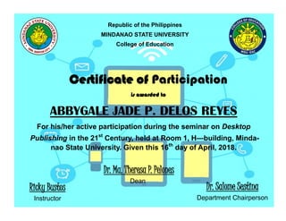 Republic of the Philippines
MINDANAO STATE UNIVERSITY
College of Education
Certificate of Participation
is awarded to
ABBYGALE JADE P. DELOS REYES
For his/her active participation during the seminar on Desktop
Publishing in the 21st
Century, held at Room 1, H—building, Minda-
nao State University. Given this 16th
day of April, 2018.
Ricky Bustos
Instructor
Dr. Ma. Theresa P. Pelones
Dean
Dr. Salome Sestina
Department Chairperson
 