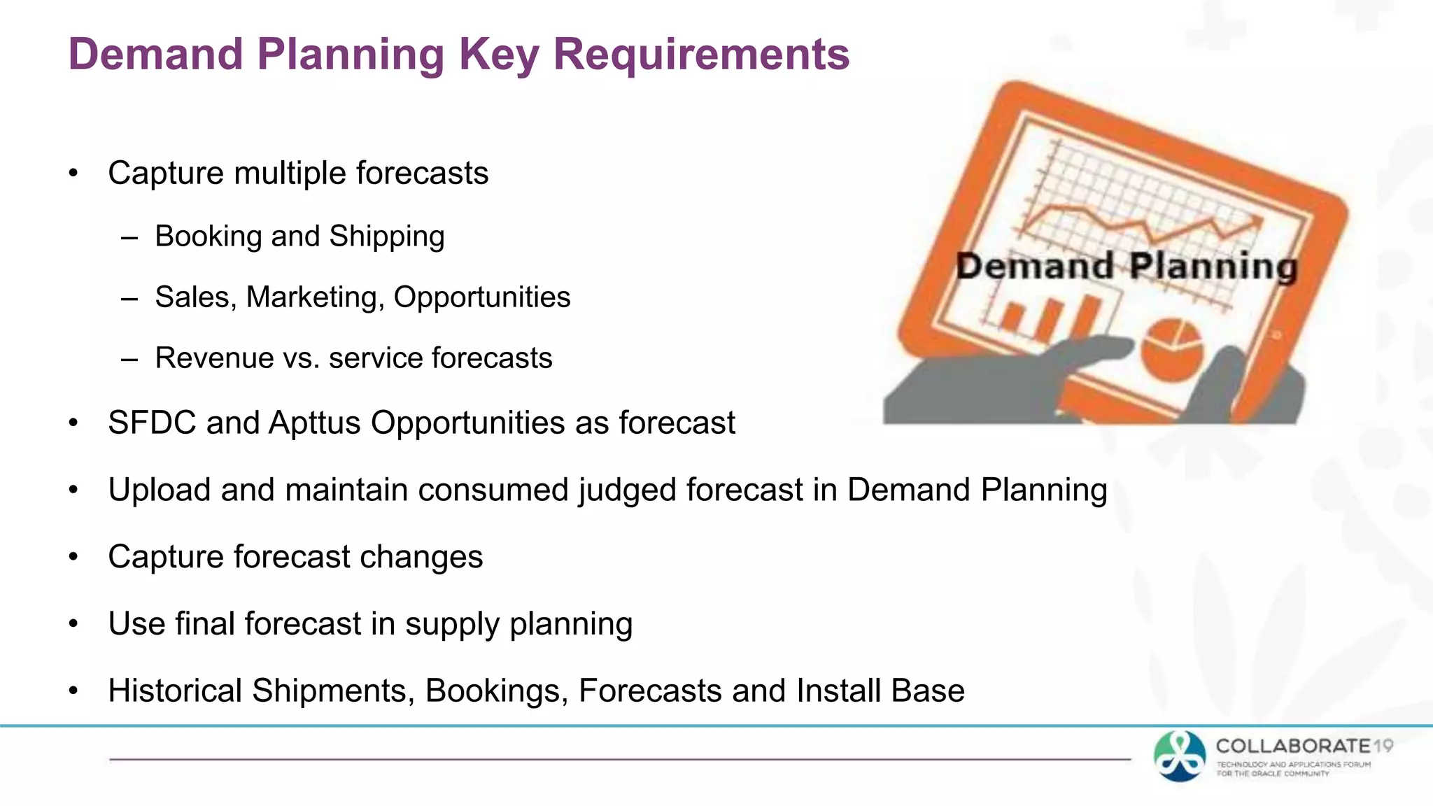 Demand Planning Key Requirements
• Capture multiple forecasts
– Booking and Shipping
– Sales, Marketing, Opportunities
– Revenue vs. service forecasts
• SFDC and Apttus Opportunities as forecast
• Upload and maintain consumed judged forecast in Demand Planning
• Capture forecast changes
• Use final forecast in supply planning
• Historical Shipments, Bookings, Forecasts and Install Base
 