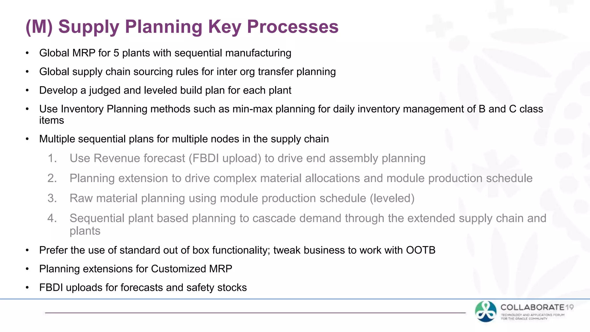 • Global MRP for 5 plants with sequential manufacturing
• Global supply chain sourcing rules for inter org transfer planning
• Develop a judged and leveled build plan for each plant
• Use Inventory Planning methods such as min-max planning for daily inventory management of B and C class
items
• Multiple sequential plans for multiple nodes in the supply chain
1. Use Revenue forecast (FBDI upload) to drive end assembly planning
2. Planning extension to drive complex material allocations and module production schedule
3. Raw material planning using module production schedule (leveled)
4. Sequential plant based planning to cascade demand through the extended supply chain and
plants
• Prefer the use of standard out of box functionality; tweak business to work with OOTB
• Planning extensions for Customized MRP
• FBDI uploads for forecasts and safety stocks
(M) Supply Planning Key Processes
 