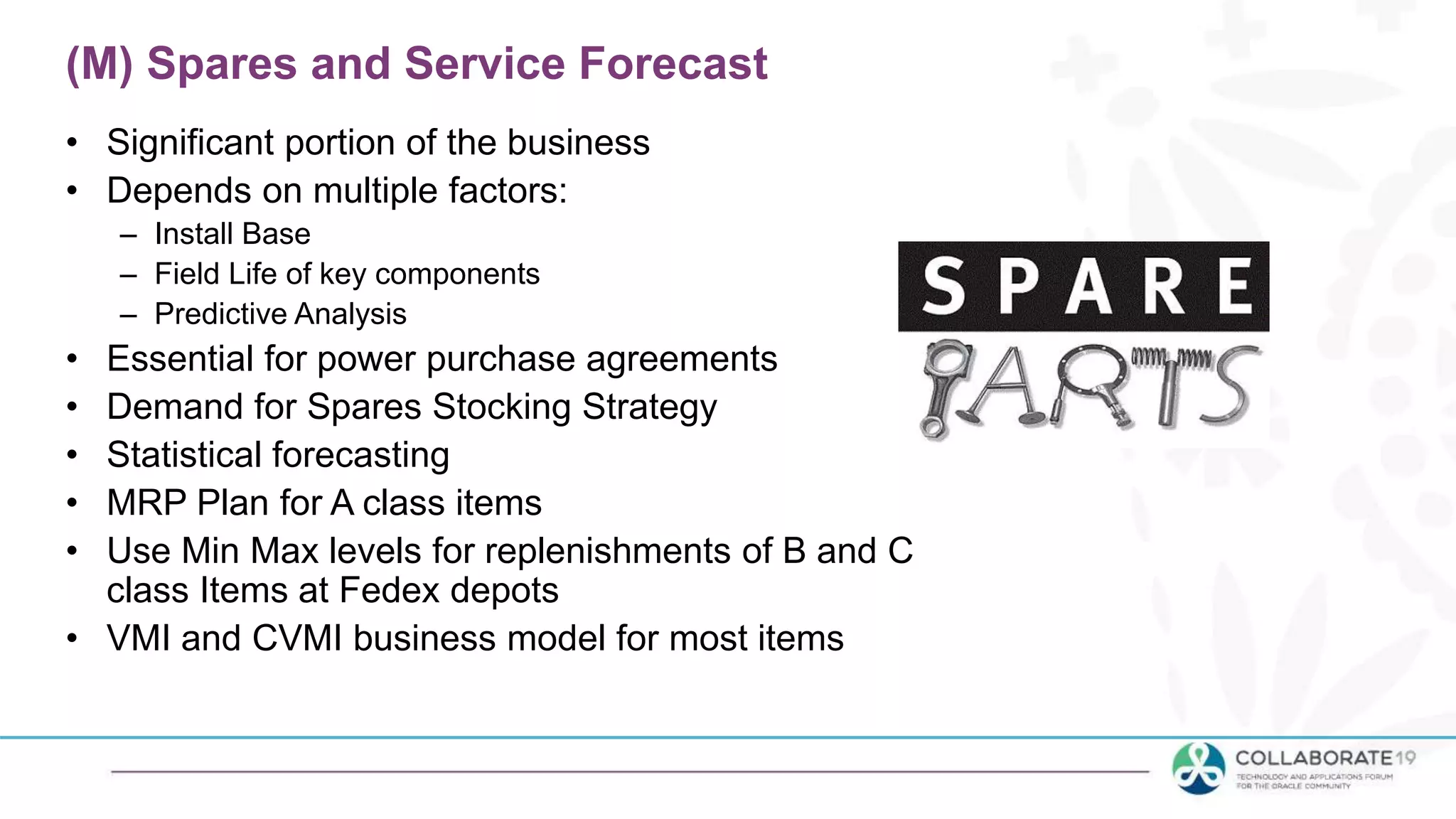 (M) Spares and Service Forecast
• Significant portion of the business
• Depends on multiple factors:
– Install Base
– Field Life of key components
– Predictive Analysis
• Essential for power purchase agreements
• Demand for Spares Stocking Strategy
• Statistical forecasting
• MRP Plan for A class items
• Use Min Max levels for replenishments of B and C
class Items at Fedex depots
• VMI and CVMI business model for most items
 