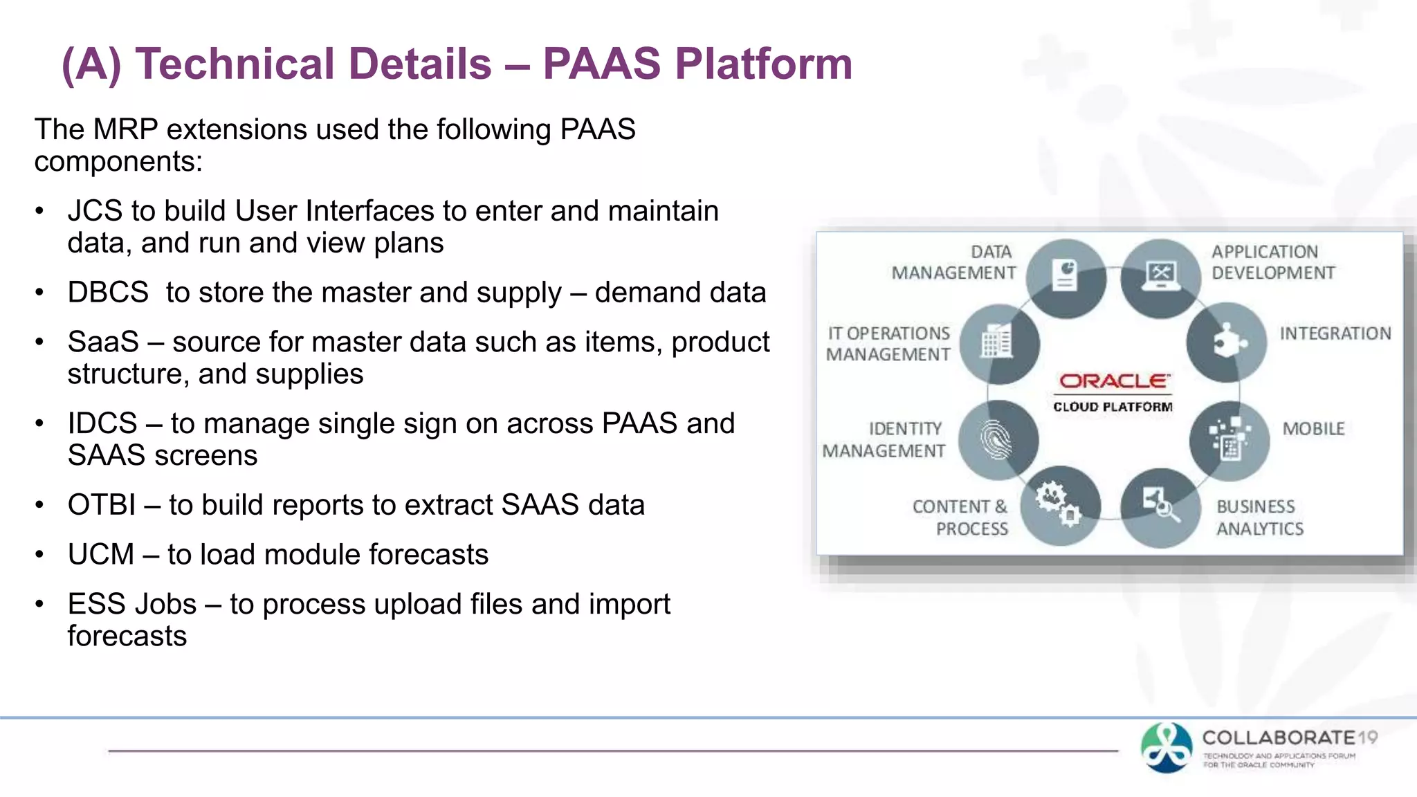 The MRP extensions used the following PAAS
components:
• JCS to build User Interfaces to enter and maintain
data, and run and view plans
• DBCS to store the master and supply – demand data
• SaaS – source for master data such as items, product
structure, and supplies
• IDCS – to manage single sign on across PAAS and
SAAS screens
• OTBI – to build reports to extract SAAS data
• UCM – to load module forecasts
• ESS Jobs – to process upload files and import
forecasts
(A) Technical Details – PAAS Platform
 
