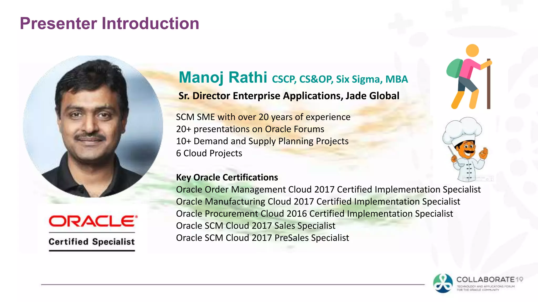 SCM SME with over 20 years of experience
20+ presentations on Oracle Forums
10+ Demand and Supply Planning Projects
6 Cloud Projects
Key Oracle Certifications
Oracle Order Management Cloud 2017 Certified Implementation Specialist
Oracle Manufacturing Cloud 2017 Certified Implementation Specialist
Oracle Procurement Cloud 2016 Certified Implementation Specialist
Oracle SCM Cloud 2017 Sales Specialist
Oracle SCM Cloud 2017 PreSales Specialist
Presenter Introduction
Manoj Rathi CSCP, CS&OP, Six Sigma, MBA
Sr. Director Enterprise Applications, Jade Global
 
