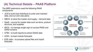 The MRP extensions used the following PAAS
components:
• JCS to build User Interfaces to enter and maintain
data, and run and view plans
• DBCS to store the master and supply – demand data
• SaaS – source for master data such as items, product
structure, and supplies
• IDCS – to manage single sign on across PAAS and
SAAS screens
• OTBI – to build reports to extract SAAS data
• UCM – to load module forecasts
• ESS Jobs – to process upload files and import
forecasts
(A) Technical Details – PAAS Platform
 
