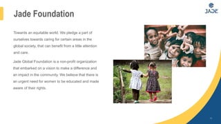 11
Towards an equitable world. We pledge a part of
ourselves towards caring for certain areas in the
global society, that can benefit from a little attention
and care.
Jade Global Foundation is a non-profit organization
that embarked on a vision to make a difference and
an impact in the community. We believe that there is
an urgent need for women to be educated and made
aware of their rights.
Jade Foundation
 