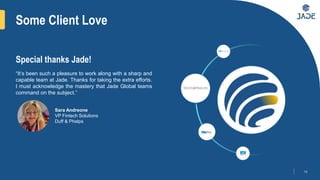 Some Client Love
18
“It’s been such a pleasure to work along with a sharp and
capable team at Jade. Thanks for taking the extra efforts.
I must acknowledge the mastery that Jade Global teams
command on the subject.”
Special thanks Jade!
Sara Andreone
VP Fintech Solutions
Duff & Phelps
 