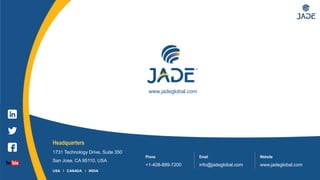 21
Headquarters
1731 Technology Drive, Suite 350
San Jose, CA 95110, USA
Phone
+1-408-899-7200
Email
info@jadeglobal.com
Website
www.jadeglobal.com
USA I CANADA I INDIA
www.jadeglobal.com
 