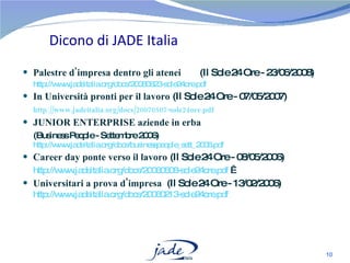 Dicono di JADE Italia Palestre d'impresa dentro gli atenei    (Il Sole 24 Ore - 23/06/2008) http://www.jadeitalia.org/docs/20080623-sole24ore.pdf   In Università pronti per il lavoro  (Il Sole 24 Ore - 07/05/2007) http://www.jadeitalia.org/docs/20070507-sole24ore.pdf JUNIOR ENTERPRISE aziende in erba  (Business People - Settembre 2006)  http://www.jadeitalia.org/docs/businesspeople_sett_2006.pdf   Career day ponte verso il lavoro  (Il Sole 24 Ore - 08/05/2006) http://www.jadeitalia.org/docs/20060508-sole24ore.pdf    Universitari a prova d'impresa   (Il Sole 24 Ore - 13/02/2006)  http://www.jadeitalia.org/docs/20060213-sole24ore.pdf   