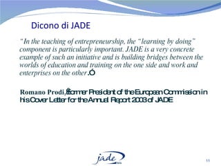 “ In the teaching of entrepreneurship, the “learning by doing” component is particularly important. JADE is a very concrete example of such an initiative and is building bridges between the worlds of education and training on the one side and work and enterprises on the other .” Romano Prodi,  former President of the European Commission in his Cover Letter for the Annual Report 2003 of JADE Dicono di JADE 