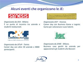 Alcuni eventi che organizzano le JE: Organizzato da JEIA - Milano.  È un punto di incontro tra aziende e studenti neolaureati. Organizzato JEST - Vicenza.  Career day con Business Game e Logistic Game per selezionare nuovi talenti. Organizzato da JEToP - Torino.  Career day con oltre 30 aziende e 8000 partecipanti. Organizzato da JEME - Milano. Business case gestiti da aziende per appassionare gli studenti alla Bocconi 