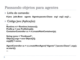 Passando objetos para agentes
   Linha de comando:
    # java jade.Boot -agents Agente:pacote.Classe arg1 arg2 arg3 ...

   Código Java (Aplicação):
    ...
    Runtime rt = Runtime.instance();
    Profile p = new ProfileImpl();
    ContainerController cc = rt.createMainContainer(p);

    String nome = “Ferdinand”;
    Object[] args = new Object[3];
    args[0] = nome;

    AgentController ac = cc.createNewAgent(“Agente”,”pacote.Classe”, args);
    ac.start();
    ...
 