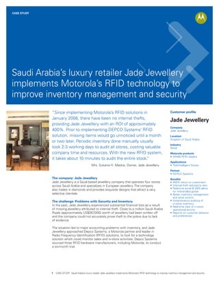 CASE STUDY




Saudi Arabia’s luxury retailer Jade Jewellery
implements Motorola’s RFID technology to
improve inventory management and security
             “Since implementing Motorola’s RFID solutions in                                                               Customer profile

             January 2008, there have been no internal thefts,
                                                                                                                            Jade Jewellery
             providing Jade Jewellery with an ROI of approximately
                                                                                                                            Company
             400%. Prior to implementing DEPCO Systems’ RFID                                                                Jade Jewellery
             solution, missing items would go unnoticed until a month                                                       Location
                                                                                                                            Kingdom of Saudi Arabia
             or two later. Periodic inventory done manually usually
                                                                                                                            Industry
             took 2-3 working days to audit all stores, costing valuable                                                    Retail
             company time and resources. With the new RFID system,                                                          Motorola products
                                                                                                                            • XR480 RFID readers
             it takes about 10 minutes to audit the entire stock.”
                                                                                                                            Applications
                                                  Mrs. Sukaina H. Mackie, Owner, Jade Jewellery                             • Trail-Intelligent Stores

                                                                                                                            Partner
                                                                                                                            • DEPCO Systems
             The company: Jade Jewellery                                                                                    Benefits
             Jade Jewellery is a Saudi-based jewellery company that operates four stores                                    • 400% return on investment
             across Saudi Arabia and specializes in European jewellery. The company                                         • Internal theft reduced to zero
                                                                                                                            • Real-time email & SMS alerts
             also trades in diamonds and provides exquisite designs that attract a very
                                                                                                                              for mishandled goods
             selective clientele.                                                                                           • Better inventory management
                                                                                                                              and stock control
             The challenge: Problems with Security and Inventory                                                            • Instantaneous auditing of
                                                                                                                              in-store inventory
             In the past, Jade Jewellery experienced substantial financial loss as a result                                 • Real-time view of in-store
             of missing jewellery attributed to internal theft. Close to a million Saudi Arabia                               operational activity
             Riyals (approximately US$267  ,000) worth of jewellery had been written off                                    • Reports on customer behavior
             and the company could not accurately prove theft to the police due to lack                                       and preferences
             of evidence.

             The situation led to major accounting problems with inventory, and Jade
             Jewellery approached Depco Systems, a Motorola partner and leader in
             Radio Frequency Identification (RFID) solutions, to look for a technology
             solution which could monitor sales and in-store activities. Depco Systems
             sourced three RFID hardware manufacturers, including Motorola, to conduct
             a six-month trial.




             1   CASE STUDY: Saudi Arabia’s luxury retailer Jade Jewellery implements Motorola’s RFID technology to improve inventory management and security
 