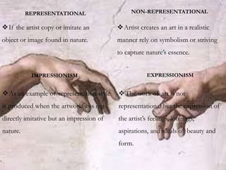 If the artist copy or imitate an
object or image found in nature.
Artist creates an art in a realistic
manner rely on symbolism or striving
to capture nature’s essence.
REPRESENTATIONAL NON-REPRESENTATIONAL
IMPRESSIONISM EXPRESSIONISM
As an example of representation style
is produced when the artwork was not
directly imitative but an impression of
nature.
The work of art is not
representational but the expression of
the artist’s feelings, longings,
aspirations, and ideals of beauty and
form.
 