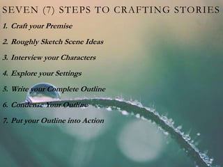 SEVEN (7) STEPS TO CRAFTING STORIES
1. Craft your Premise
2. Roughly Sketch Scene Ideas
3. Interview your Characters
4. Explore your Settings
5. Write your Complete Outline
6. Condense Your Outline
7. Put your Outline into Action
 