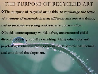 THE PURPOSE OF RECYCLED ART
The purpose of recycled art is this: to encourage the reuse
of a variety of materials in new, different and creative forms,
and to promote recycling and resource conservation.
In this contemporary world, a free, unstructured child
directed play is gradually vanishing. Many educators and
psychologists believe that is crucial to children’s intellectual
and emotional development.
 