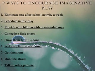 9 WAYS TO ENCOURAGE IMAGINATIVE
PLAY
1. Eliminate one after-school activity a week
2. Schedule in free play
3. Provide our children with open-ended toys
4. Concede a little chaos
5. Show them how it’s done
6. Seriously limit screen time
7. Get them out
8. Don’t be afraid
9. Talk to other parents
 