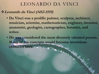 LEONARDO DA VINCI
Leonardo da Vinci (1452-1519)
• Da Vinci was a prolific painter, sculptor, architect,
musician, scientist, mathematician, engineer, inventor,
anatomist, geologist, cartographer, botanist, and
writer.
• He was considered the most diversely talented person.
Many of his concepts would become inventions
centuries later.
 