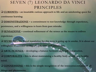 SEVEN (7) LEONARDO DA VINCI
PRINCIPLES
 CURIOSITA – an insatiable curious approach to life and an unrelenting quest for
continuous learning.
 DIMONSTRAZIONE – a commitment to test knowledge through experience,
persistence, and a willingness to learn from past mistake.
 SENSAZIONE – continual refinement of the senses as the means to enliven
experience.
 SFUMATO – the literal translation for this term is going up in smoke. It is about our
willingness to embrace ambiguity, paradox, and uncertainty.
 ARTE/SCIENZA – developing a balance between logic and imagination.
 CORPORALITA – this is about maintaining a healthy body as well as a healthy
mind.
 CONNESSIONE – this is the simple recognition of the interconnectedness of all
things and phenomena.
 