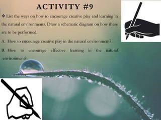 ACTIVITY #9
 List the ways on how to encourage creative play and learning in
the natural environments. Draw a schematic diagram on how these
are to be performed.
A. How to encourage creative play in the natural environment?
B. How to encourage effective learning in the natural
environment?
 