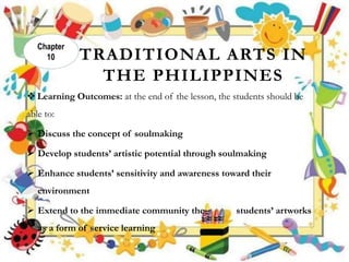 TRADITIONAL ARTS IN
THE PHILIPPINES
 Learning Outcomes: at the end of the lesson, the students should be
able to:
 Discuss the concept of soulmaking
 Develop students’ artistic potential through soulmaking
 Enhance students’ sensitivity and awareness toward their
environment
 Extend to the immediate community the students’ artworks
as a form of service learning
Chapter
10
 