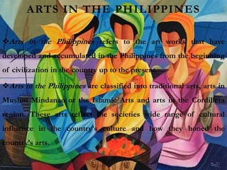 ARTS IN THE PHILIPPINES
Arts in the Philippines refers to the art works that have
developed and accumulated in the Philippines from the beginning
of civilization in the country up to the present.
Arts in the Philippines are classified into traditional arts, arts in
Muslim Mindanao or the Islamic Arts and arts in the Cordillera
region. These arts reflect the societies wide range of cultural
influence in the country’s culture and how they honed the
country’s arts.
 