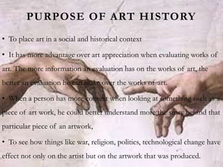 PURPOSE OF ART HISTORY
• To place art in a social and historical context
• It has more advantage over art appreciation when evaluating works of
art. The more information an evaluation has on the works of art, the
better an evaluation he can make over the works of art.
• When a person has more context when looking at something such as a
piece of art work, he could better understand more the story behind that
particular piece of an artwork,
• To see how things like war, religion, politics, technological change have
effect not only on the artist but on the artwork that was produced.
 