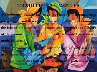 TRADITIONAL MOTIFS
Traditional Motifs are used by folklorist in analyzing,
interpreting, and describing the traditional elements found in
the lore of a particular folk groups and compose the folklore
of the various regions and cultures of the world based on the
motif patterns.
The meaning in cultural anthropology encompasses the
use of motifs in the areas of music, literacy criticism, visual
arts, and textile arts that create recognizable patterns in folk-
art traditions.
 