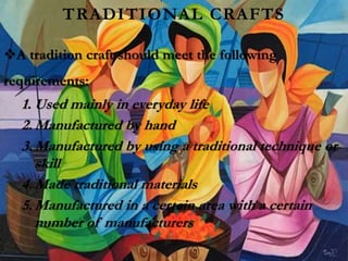 TRADITIONAL CRAFTS
A tradition craft should meet the following
requirements:
1. Used mainly in everyday life
2. Manufactured by hand
3. Manufactured by using a traditional technique or
skill
4. Made traditional materials
5. Manufactured in a certain area with a certain
number of manufacturers
 