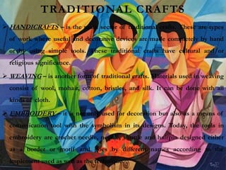 TRADITIONAL CRAFTS
 HANDICRAFTS – is the main sector of traditional crafts. These are types
of work where useful and decorative devices are made completely by hand
or by using simple tools. These traditional crafts have cultural and/or
religious significance.
 WEAVING – is another form of traditional crafts. Materials used in weaving
consist of wool, mohair, cotton, bristles, and silk. It can be done with all
kinds of cloth.
 EMBROIDERY – it is not only used for decoration but also as a means of
comunication tool with the symbolism in its designs. Today, the tools in
embroidery are crochet needle, needle, shuttle and hairpin designed either
as a border or motif and goes by different names according to the
implement used as well as the technique.
 