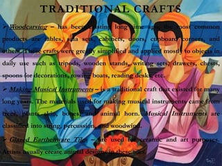 TRADITIONAL CRAFTS
 Woodcarving – has been existing long time ago, the most common
products are tables, sala sets, cabinets, doors, cupboard corners, and
others. These crafts were greatly simplified and applied mostly to objects in
daily use such as tripods, wooden stands, writing sets, drawers, chests,
spoons for decorations, rowing boats, reading desks, etc.
 Making Musical Instruments – is a traditional craft that existed for many
long years. The materials used for making musical instruments came from
trees, plants skin, bones, and animal horn. Musical Instruments are
classified into string, percussion, and woodwind.
 Glazed Earthenware Tiles – are used for ceramic and art purposes.
Artists usually create animal designs in these tiles.
 