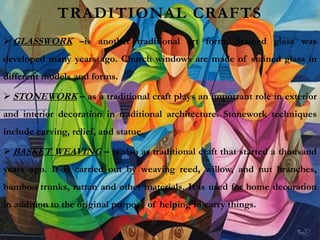 TRADITIONAL CRAFTS
 GLASSWORK –is another traditional art form. Stained glass was
developed many years ago. Church windows are made of stained glass in
different models and forms.
 STONEWORK – as a traditional craft plays an important role in exterior
and interior decoration in traditional architecture. Stonework techniques
include carving, relief, and statue.
 BASKET WEAVING – is also as traditional craft that started a thousand
years ago. It is carried out by weaving reed, willow, and nut branches,
bamboo trunks, rattan and other materials. It is used for home decoration
in addition to the original purpose of helping to carry things.
 
