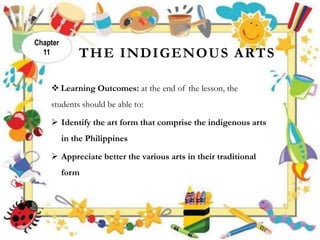THE INDIGENOUS ARTS
 Learning Outcomes: at the end of the lesson, the
students should be able to:
 Identify the art form that comprise the indigenous arts
in the Philippines
 Appreciate better the various arts in their traditional
form
Chapter
11
 