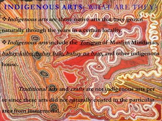 INDIGENOUS ARTS: WHAT ARE THEY?
Indigenous arts are those native arts that have grown
naturally through the years in a certain locality.
Indigenous arts include the Torogan of Muslim Mindanao,
bahay-kubo, bahay bale, bahay na bato, and other indigenous
house.
Traditional arts and crafts are not indigenous arts per
se since these arts did not naturally existed in the particular
area from immemorial.
 