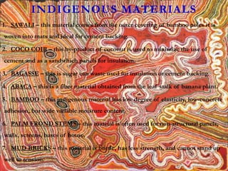 INDIGENOUS MATERIALS
1. SAWALI – this material comes from the outer covering of bamboo poles it is
woven into mats and ideal for cement backing.
2. COCO COIR – this by-product of coconut is used to minimize the use of
cement and as a sandwhich panels for insulation.
3. BAGASSE – this is sugar can waste used for insulation or cement backing.
4. ABACA – this is a fiber material obtained from the leaf stalk of banana plant.
5. BAMBOO – this indigenous material has low degree of elasticity, low-concrete
adhesion, but wide variable moisture content.
6. PALM FROND STEMS – this mateial is often used for non-structural panels,
walls, screens, bases of house.
7. MUD BRICKS – this material is brittle, has less strength, and cannot stand up
well to tension.
 