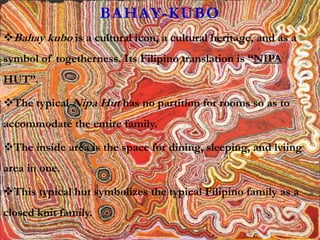 BAHAY-KUBO
Bahay kubo is a cultural icon, a cultural heritage, and as a
symbol of togetherness. Its Filipino translation is “NIPA
HUT”.
The typical Nipa Hut has no partition for rooms so as to
accommodate the entire family.
The inside area is the space for dining, sleeping, and lviing
area in one.
This typical hut symbolizes the typical Filipino family as a
closed knit family.
 