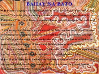 BAHAY NA BATO
 In Filipino language, it is literally known as “house of stone” or better still “stone
house.” This is the type of dwelling unit that existed during the Spanish time in the
Philippines. This type of house is considered as an updated version of the traditional
bahay kubo.
 The common architectural appearance of the bahay na bato isthat of an “elevated
overhanging wooden upper story, nipa hut (with balustrades, ventanillas, and capiz
shell sliding windows) that stands on Spanish style solid stone blocks or bricks and
posts as foundation instead of junk wood, bamboo stilts, or timber posts”.
 This type of indigenous house uses a Chinese tiled roof or sometimes nipa or cogon
roof but today this roofing are being replaced by styled galvanized irons.
 Just like the bahay kubo, the bahay na bato has an open ventilation, elevated from
thje ground and the inside part is used as a living room, and the ground floor as
storeroom, cellar and other business purposes.
 