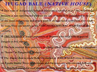 IFUGAO BALE (NATIVE HOUSE)
This type of indigenous house is sometimes referred to as “No-nail House”
because it was constructed without the use of nails. It is considered to be one
of the most indigenous and nearly perfect architectural constructs ever made
by man. They are known as the “ARCHITECHTURAL MARVEL” of the
country.
“MUNHABATS” local carpenters of Banaue who built bale as part of
dangah or free service.
The bale evolved from primitive dwelling called “abong” which is equivalent
to “house” in Pangasinan dialect.
The Ifugao Bale is made from the timber of AMUWAGAN trees. It stands
on 4 posts buried 50cm. underneath and the posts are only covered with stones.
The thatched triangular roof shields dwellers from the tropical weather.
 