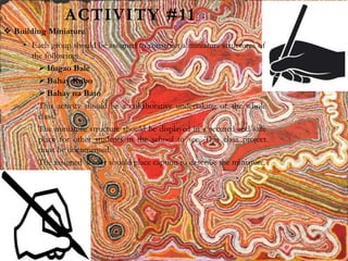 ACTIVITY #11
 Building Miniature
• Each group should be assigned to construct a miniature structures of
the following:
 Ifugao Bale
 Bahay Kubo
 Bahay na Bato
This activity should be a collaborative undertaking of the whole
class.
The miniature structure should be displayed in a secured and safe
place for other students in the school to see. This class project
must be documented.
The assigned leader should place caption to describe the miniature.
 