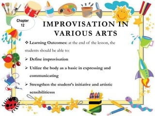 IMPROVISATION IN
VARIOUS ARTS
 Learning Outcomes: at the end of the lesson, the
students should be able to:
 Define improvisation
 Utilize the body as a basic in expressing and
communicating
 Strengthen the student’s initiative and artistic
sensibilitiesss
Chapter
12
 