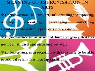 MEANING OF IMPROVISATION IN
ARTS
Improvisation is the art of creating/composing,
uttering, executing, arranging something
spontaneously without previous preparation.
Improvisation is an aspect of human agency that has
not been studied and structure vey well.
Improvisation is association with creativity to be able
to add value in a fast moving situation.
 