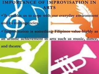 IMPORTANCE OF IMPROVISATION IN
ARTS
It enables us to cope with our everyday environment
and its contingencies.
Improvisation is something Filipinos value highly as
an artistic achievement in arts such as music, dance,
and theatre.
 