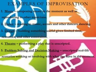 EXAMPLES OF IMPROVISATION
1. Music – composing music in the moment as well as
reproducing to other musicians.
2. Dance – reading to music, scenes and other dancers dancing.
3. Design – building something useful given limited time,
resources, and other constraints.
4. Theatre – performing a play that is unscripted.
5. Problem Solving and Decision Making – unscripted real-life
scenarios working or involving with what you have in the moment.
 