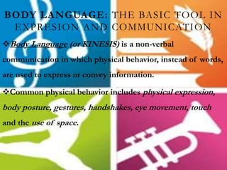 BODY LANGUAGE: THE BASIC TOOL IN
EXPRESION AND COMMUNICATION
Body Language (or KINESIS) is a non-verbal
communication in which physical behavior, instead of words,
are used to express or convey information.
Common physical behavior includes physical expression,
body posture, gestures, handshakes, eye movement, touch
and the use of space.
 