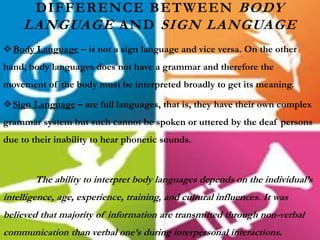 DIFFERENCE BETWEEN BODY
LANGUAGE AND SIGN LANGUAGE
Body Language – is not a sign language and vice versa. On the other
hand, body languages does not have a grammar and therefore the
movement of the body must be interpreted broadly to get its meaning.
Sign Language – are full languages, that is, they have their own complex
grammar system but such cannot be spoken or uttered by the deaf persons
due to their inability to hear phonetic sounds.
The ability to interpret body languages depends on the individual’s
intelligence, age, experience, training, and cultural influences. It was
believed that majority of information are transmitted through non-verbal
communication than verbal one’s during interpersonal interactions.
 