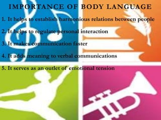 IMPORTANCE OF BODY LANGUAGE
1. It helps to establish harmonious relations between people
2. It helps to regulate personal interaction
3. It makes communication faster
4. It adds meaning to verbal communications
5. It serves as an outlet of emotional tension
 