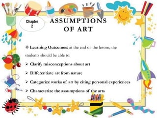 ASSUMPTIONS
OF ART
 Learning Outcomes: at the end of the lesson, the
students should be able to:
 Clarify misconceptions about art
 Differentiate art from nature
 Categorize works of art by citing personal experiences
 Characterize the assumptions of the arts
Chapter
2
 